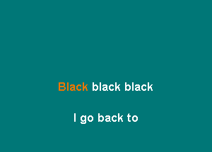 Black black black

I go back to