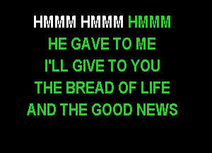 HMMM HMMM HMMM
HE GAVE TO ME
I'LL GIVE TO YOU

THE BREAD OF LIFE

AND THE GOOD NEWS