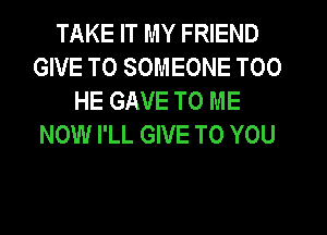TAKE IT MY FRIEND
GIVE TO SOMEONE T00
HE GAVE TO ME
NOW I'LL GIVE TO YOU