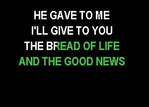 HE GAVE TO ME
I'LL GIVE TO YOU
THE BREAD OF LIFE
AND THE GOOD NEWS