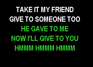 TAKE IT MY FRIEND
GIVE TO SOMEONE T00
HE GAVE TO ME
NOW I'LL GIVE TO YOU
HMMM HMMM HMMM