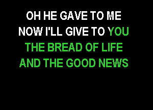 0H HE GAVE TO ME
NOW I'LL GIVE TO YOU

THE BREAD OF LIFE
AND THE GOOD NEWS