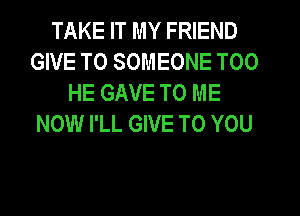 TAKE IT MY FRIEND
GIVE TO SOMEONE T00
HE GAVE TO ME
NOW I'LL GIVE TO YOU
