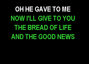 0H HE GAVE TO ME
NOW I'LL GIVE TO YOU

THE BREAD OF LIFE
AND THE GOOD NEWS
