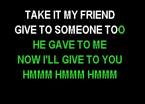 TAKE IT MY FRIEND
GIVE TO SOMEONE T00
HE GAVE TO ME
NOW I'LL GIVE TO YOU
HMMM HMMM HMMM