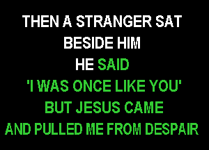 THEN A STRANGER SAT
BESIDE HIM
HE SAID
'I WAS ONCE LIKE YOU'
BUT JESUS CAME
AND PULLED ME FROM DESPAIR