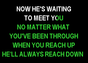 NOW HE'S WAITING
TO MEET YOU
NO MATTER WHAT
YOU'VE BEEN THROUGH
WHEN YOU REACH UP
HE'LL ALWAYS REACH DOWN