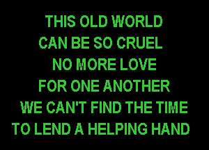 THIS OLD WORLD
CAN BE SO CRUEL
NO MORE LOVE
FOR ONE ANOTHER
WE CAN'T FIND THE TIME
TO LEND A HELPING HAND