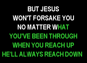 BUT JESUS
WON'T FORSAKE YOU
NO MATTER WHAT
YOU'VE BEEN THROUGH
WHEN YOU REACH UP
HE'LL ALWAYS REACH DOWN