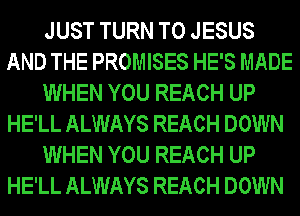 JUST TURN T0 JESUS
AND THE PROMISES HE'S MADE
WHEN YOU REACH UP
HE'LL ALWAYS REACH DOWN
WHEN YOU REACH UP
HE'LL ALWAYS REACH DOWN