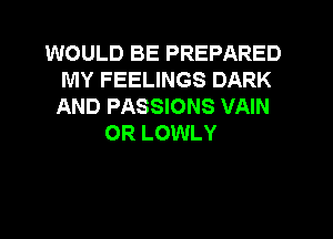 WOULD BE PREPARED
MY FEELINGS DARK
AND PASSIONS VAIN

OR LOWLY