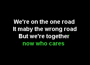 We're on the one road
It maby the wrong road

But we're together
now who cares