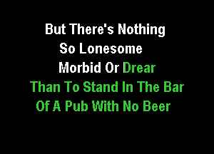 But There's Nothing
So Lonesome
Morbid 0r Drear

Than To Stand In The Bar
OfA Pub With No Beer