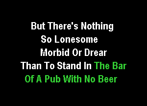 But There's Nothing
So Lonesome
Morbid 0r Drear

Than To Stand In The Bar
OfA Pub With No Beer