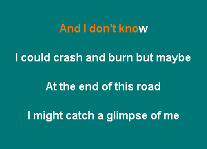 And I don t know
I could crash and burn but maybe

At the end ofthis road

lmight catch a glimpse of me