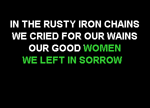 IN THE RUSTY IRON CHAINS
WE CRIED FOR OUR WAINS
OUR GOOD WOMEN
WE LEFT IN SORROW