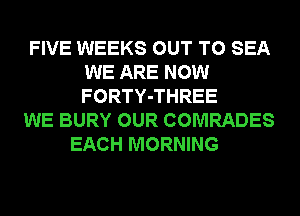 FIVE WEEKS OUT TO SEA
WE ARE NOW
FORTY-THREE

WE BURY OUR COMRADES
EACH MORNING