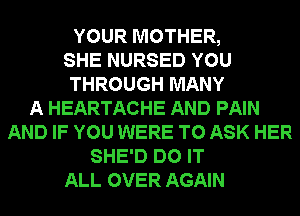 YOUR MOTHER,
SHE NURSED YOU
THROUGH MANY
A HEARTACHE AND PAIN
AND IF YOU WERE TO ASK HER
SHE'D DO IT
ALL OVER AGAIN