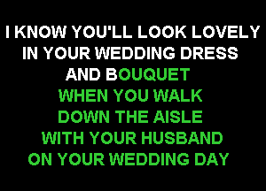 I KNOW YOU'LL LOOK LOVELY
IN YOUR WEDDING DRESS
AND BOUQUET
WHEN YOU WALK
DOWN THE AISLE
WITH YOUR HUSBAND
ON YOUR WEDDING DAY