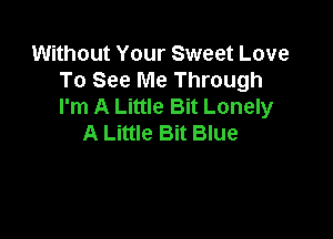 Without Your Sweet Love
To See Me Through
I'm A Little Bit Lonely

A Little Bit Blue