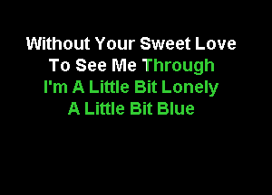 Without Your Sweet Love
To See Me Through
I'm A Little Bit Lonely

A Little Bit Blue
