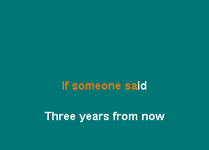 If someone said

Three years from now