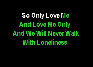 So Only Love Me
And Love Me Only
And We Will Never Walk

With Loneliness