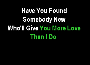 Have You Found
Somebody New
Who'll Give You More Love

Than I Do