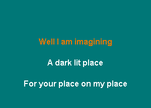 Well I am imagining

A dark lit place

For your place on my place