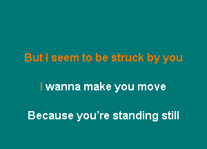 Butl seem to be struck by you

I wanna make you move

Because you're standing still