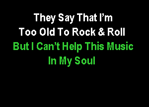 TheySayThathn
Too Old To Rock 8g Roll
But I Cam Help This Music

In My Soul