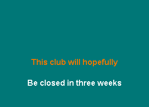 This club will hopefully

Be closed in three weeks
