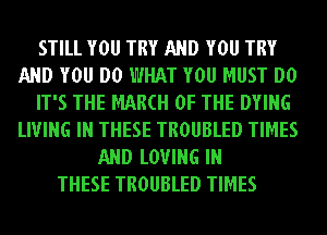 STILL YOU TRY AND YOU TRY
AND YOU DO WHAT YOU MUST DO
IT'S THE MAM OF THE DYING
LIVING IN THESE TROUBLED TIMES
AND LOVING IN
THESE TROUBLED TIMES