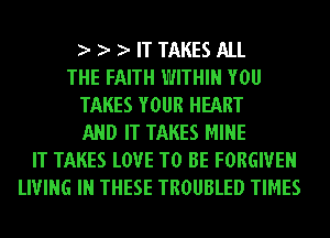 IT TAKES ALL
THE FAITH WITHIN YOU
TAKES YOUR HEART
AND IT TAKES MINE
IT TAKES LOVE TO BE FORGIVE
LIVING IN THESE TROUBLED TIMES