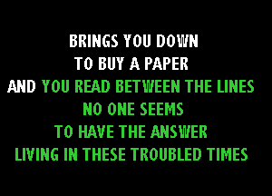 BRINGS YOU DOWN
TO BUY A PAPER
AND YOU READ BETWEEN THE LINES
NO ONE SEEMS
TO HAVE THE ANSWER
LIVING IN THESE TROUBLED TIMES