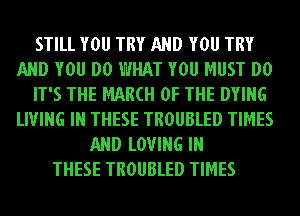 STILL YOU TRY AND YOU TRY
AND YOU DO WHAT YOU MUST DO
IT'S THE MAM OF THE DYING
LIVING IN THESE TROUBLED TIMES
AND LOVING IN
THESE TROUBLED TIMES