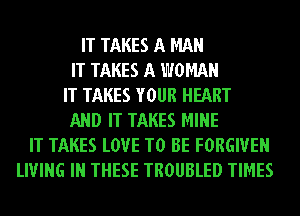 IT TAKES A MAN
IT TAKES A WOMAN
IT TAKES YOUR HEART
AND IT TAKES MINE
IT TAKES LOVE TO BE FORGIVEN
LIVING IN THESE TROUBLED TIMES