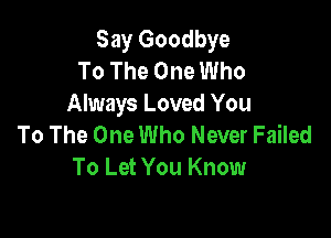 Say Goodbye
To The One Who
Always Loved You

To The One Who Never Failed
To Let You Know