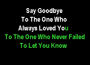 Say Goodbye
To The One Who
Always Loved You

To The One Who Never Failed
To Let You Know