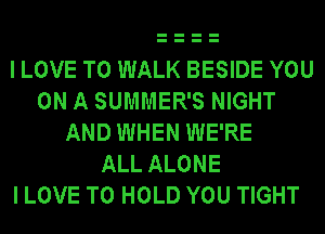 I LOVE TO WALK BESIDE YOU
ON A SUMMER'S NIGHT
AND WHEN WE'RE
ALL ALONE
I LOVE TO HOLD YOU TIGHT