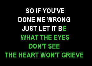 SO IF YOU'VE
DONE ME WRONG
JUST LET IT BE
WHAT THE EYES
DON'T SEE
THE HEART WON'T GRIEVE