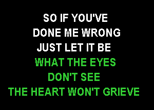 SO IF YOU'VE
DONE ME WRONG
JUST LET IT BE
WHAT THE EYES
DON'T SEE
THE HEART WON'T GRIEVE