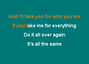 And I'll take you for who you are

lfyou take me for everything

Do it all over again

It's all the same