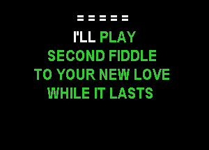 I'LL PLAY
SECOND FIDDLE
TO YOUR NEW LOVE

WHILE IT LASTS