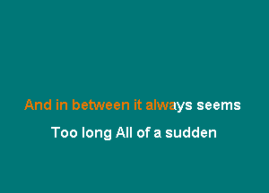 And in between it always seems

Too long All of a sudden