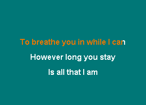 To breathe you in while I can

However long you stay

Is all that I am