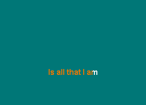 Is all that I am