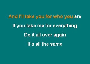 And I'll take you for who you are

lfyou take me for everything

Do it all over again

It's all the same