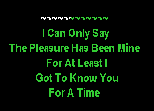 N NNN'VNNNN

I Can Only Say
The Pleasure Has Been Mine

For At Least!
Got To Know You
For A Time