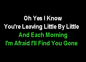 Oh Yes I Know
You're Leaving Little By Little

And Each Morning
I'm Afraid I'll Find You Gone